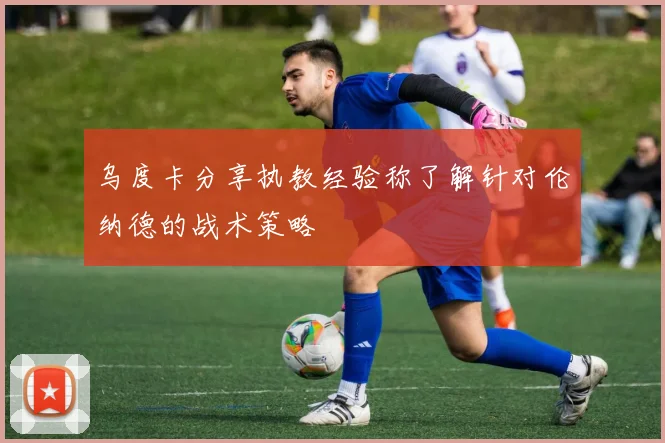 乌度卡分享执教经验称了解针对伦纳德的战术策略