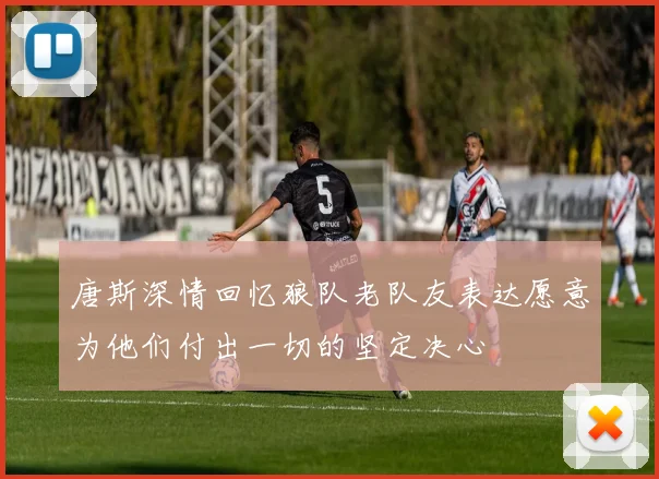 唐斯深情回忆狼队老队友表达愿意为他们付出一切的坚定决心