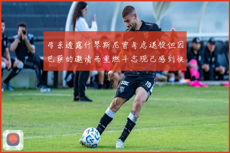 母亲透露什琴斯尼曾考虑退役但因巴萨的邀请而重燃斗志现已感到快乐