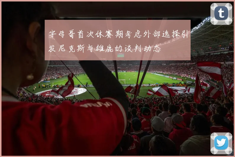 字母哥首次休赛期考虑外部选择引发尼克斯与雄鹿的谈判动态