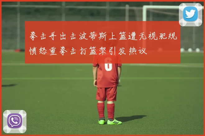 拳击手出击波蒂斯上篮遭无视犯规愤怒重拳击打篮架引发热议
