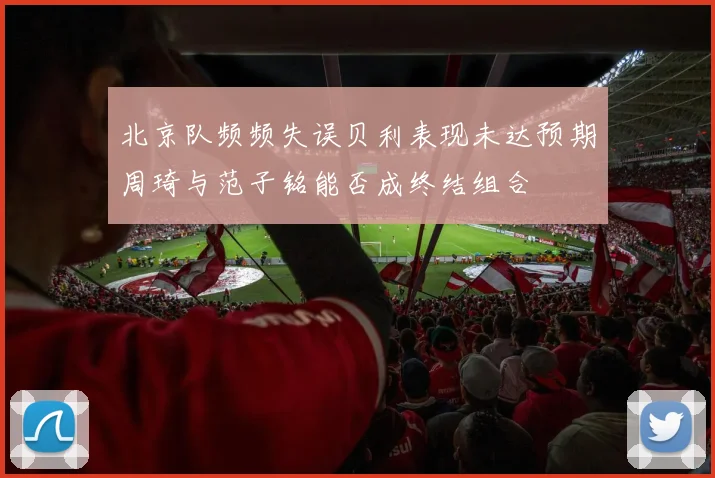 北京队频频失误贝利表现未达预期周琦与范子铭能否成终结组合