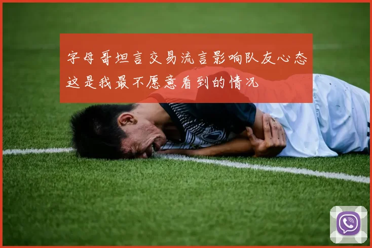 字母哥坦言交易流言影响队友心态这是我最不愿意看到的情况