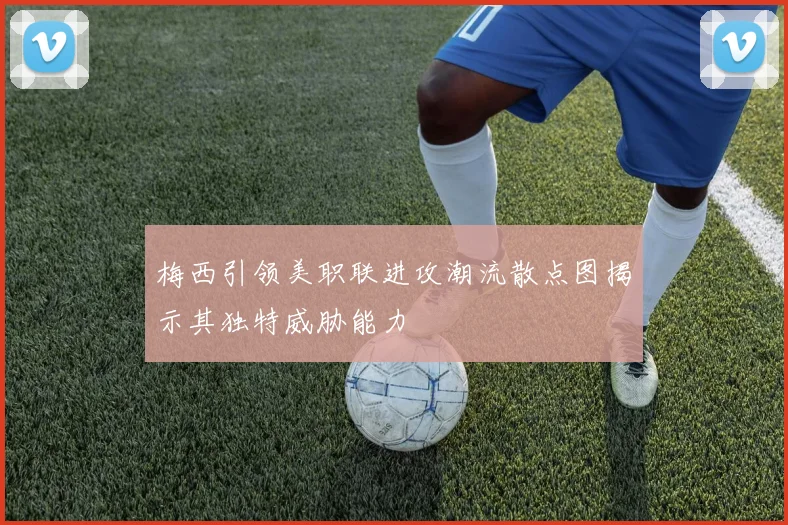 梅西引领美职联进攻潮流散点图揭示其独特威胁能力