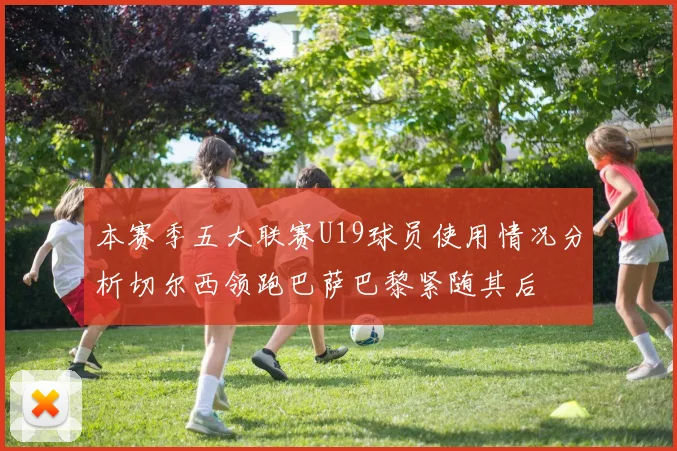 本赛季五大联赛U19球员使用情况分析切尔西领跑巴萨巴黎紧随其后