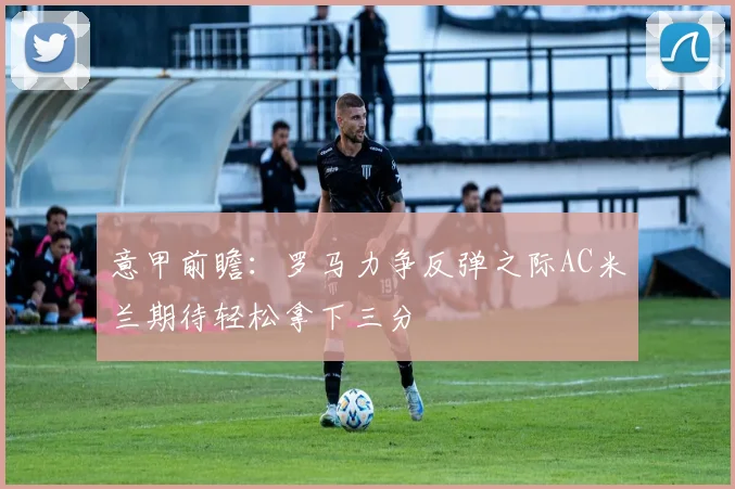 意甲前瞻：罗马力争反弹之际AC米兰期待轻松拿下三分