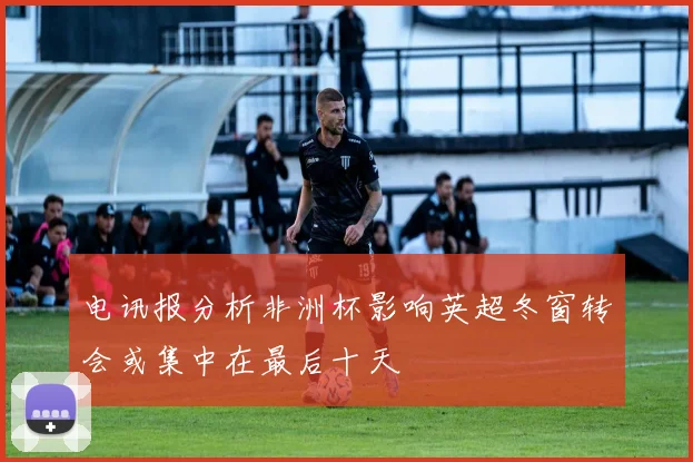电讯报分析非洲杯影响英超冬窗转会或集中在最后十天