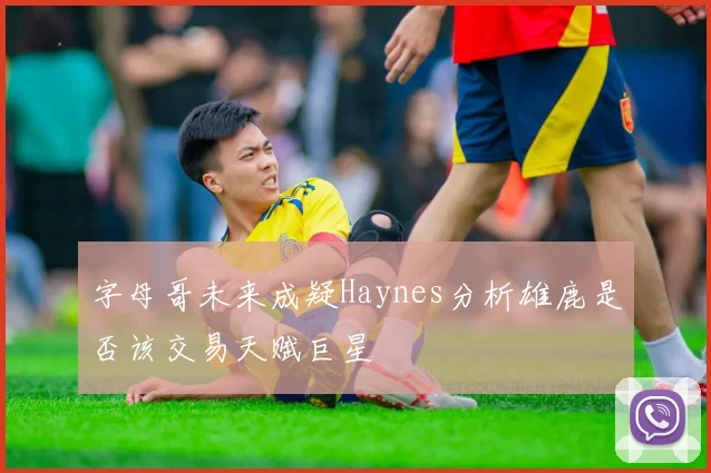 字母哥未来成疑Haynes分析雄鹿是否该交易天赋巨星