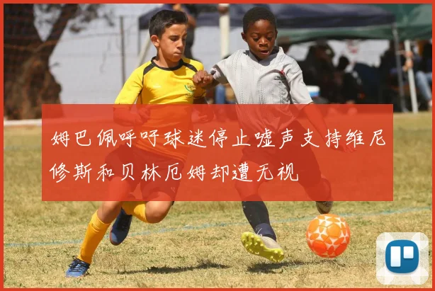 姆巴佩呼吁球迷停止嘘声支持维尼修斯和贝林厄姆却遭无视