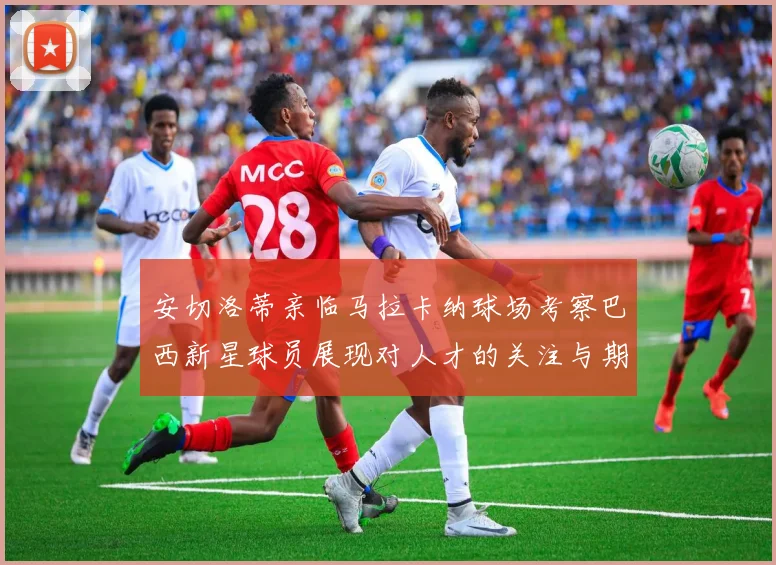 安切洛蒂亲临马拉卡纳球场考察巴西新星球员展现对人才的关注与期待