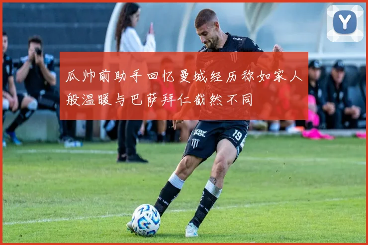 瓜帅前助手回忆曼城经历称如家人般温暖与巴萨拜仁截然不同