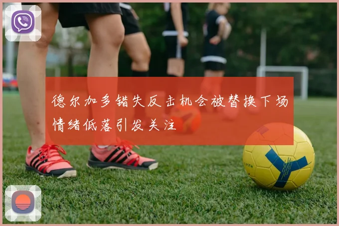 德尔加多错失反击机会被替换下场情绪低落引发关注