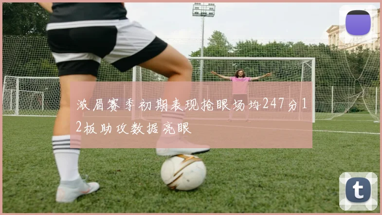 浓眉赛季初期表现抢眼场均247分12板助攻数据亮眼