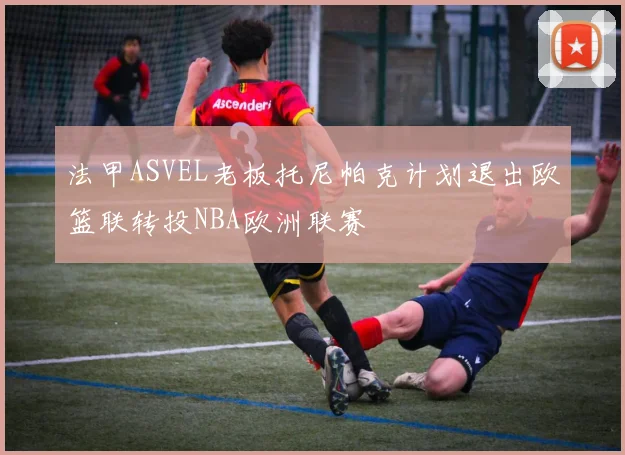 法甲ASVEL老板托尼帕克计划退出欧篮联转投NBA欧洲联赛