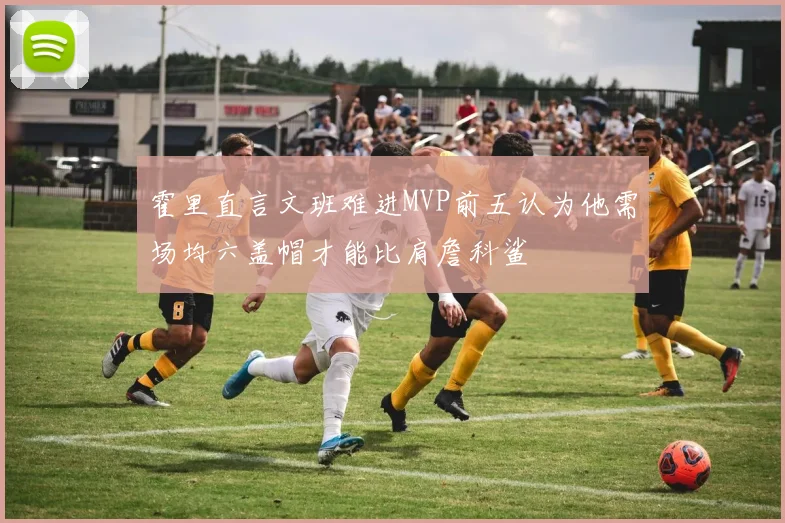 霍里直言文班难进MVP前五认为他需场均六盖帽才能比肩詹科鲨