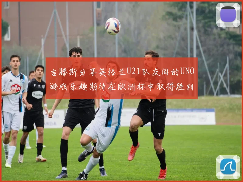 吉滕斯分享英格兰U21队友间的UNO游戏乐趣期待在欧洲杯中取得胜利