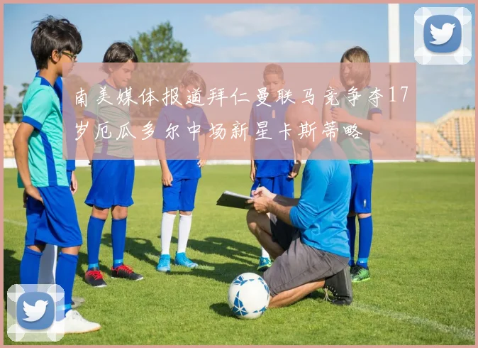 南美媒体报道拜仁曼联马竞争夺17岁厄瓜多尔中场新星卡斯蒂略