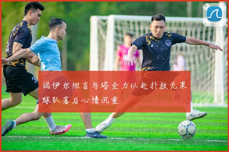 诺伊尔坦言与塔全力以赴扑救无果球队落后心情沉重