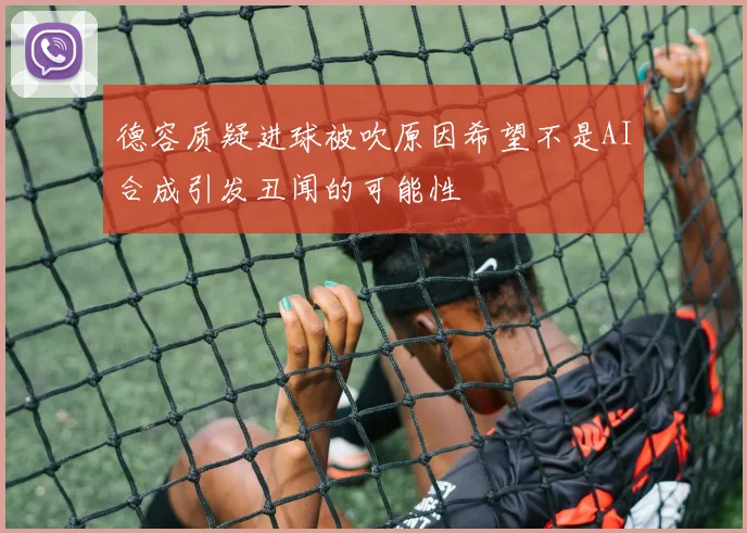 德容质疑进球被吹原因希望不是AI合成引发丑闻的可能性