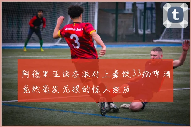阿德里亚诺在派对上豪饮33瓶啤酒竟然毫发无损的惊人经历