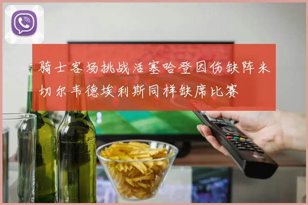 骑士客场挑战活塞哈登因伤缺阵米切尔韦德埃利斯同样缺席比赛