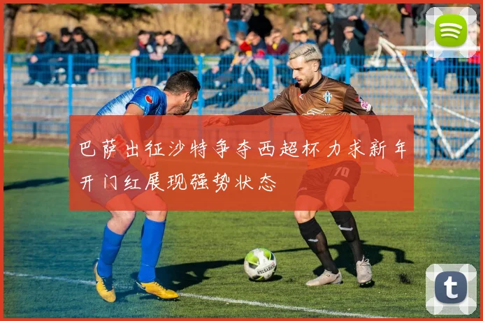 巴萨出征沙特争夺西超杯力求新年开门红展现强势状态