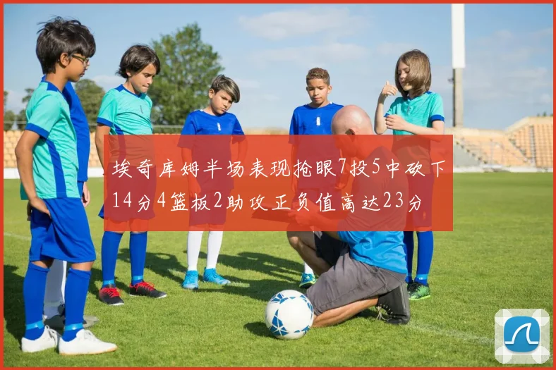 埃奇库姆半场表现抢眼7投5中砍下14分4篮板2助攻正负值高达23分