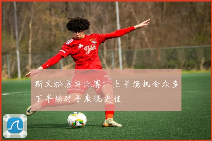 斯文松点评比赛：上半场机会众多下半场对手表现更佳