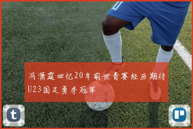 冯潇霆回忆20年前世青赛经历期待U23国足勇夺冠军