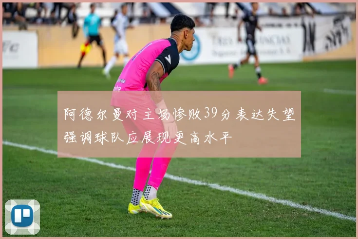 阿德尔曼对主场惨败39分表达失望强调球队应展现更高水平