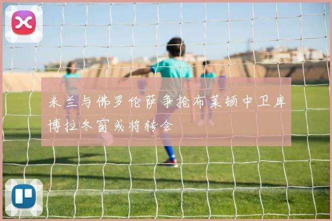 米兰与佛罗伦萨争抢布莱顿中卫库博拉冬窗或将转会