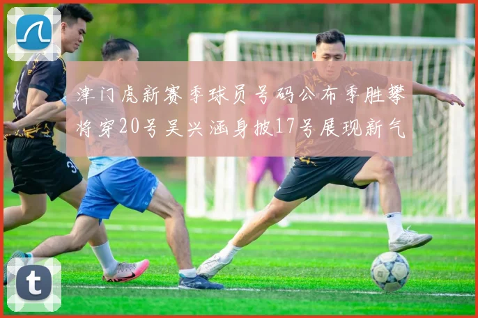 津门虎新赛季球员号码公布季胜攀将穿20号吴兴涵身披17号展现新气象