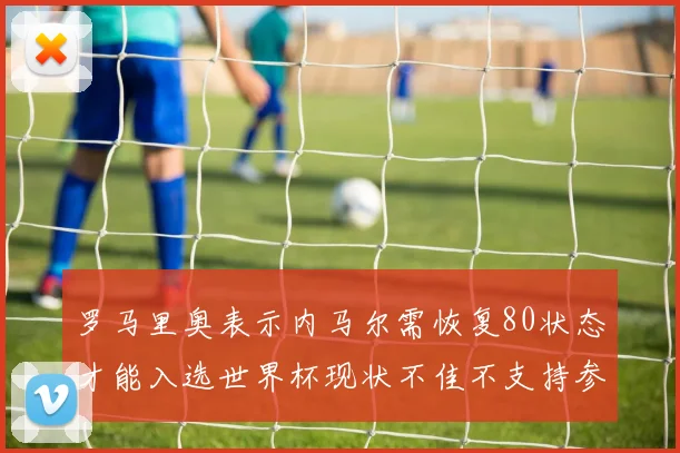 罗马里奥表示内马尔需恢复80状态才能入选世界杯现状不佳不支持参赛