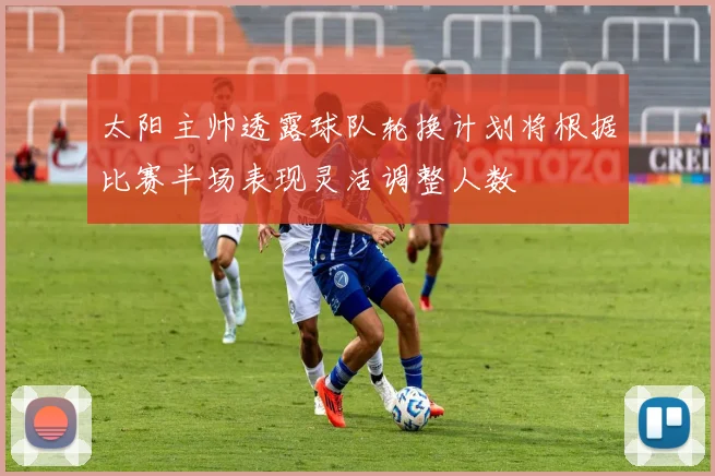 太阳主帅透露球队轮换计划将根据比赛半场表现灵活调整人数