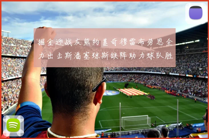 掘金迎战灰熊约基奇穆雷布劳恩全力出击斯潘塞琼斯缺阵助力球队胜算