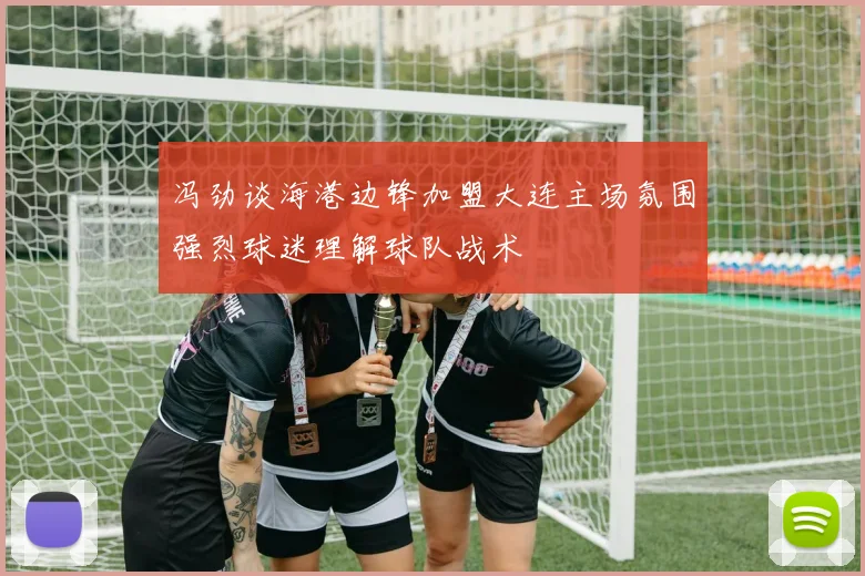 冯劲谈海港边锋加盟大连主场氛围强烈球迷理解球队战术