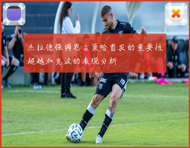 杰拉德强调恩古莫哈首发的重要性超越加克波的表现分析